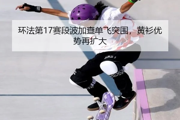 环法第17赛段波加查单飞突围，黄衫优势再扩大